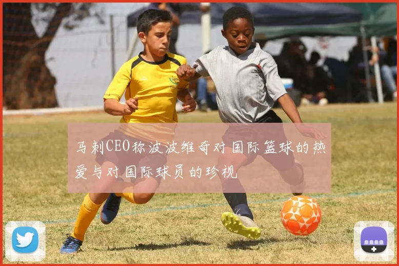 马刺CEO称波波维奇对国际篮球的热爱与对国际球员的珍视