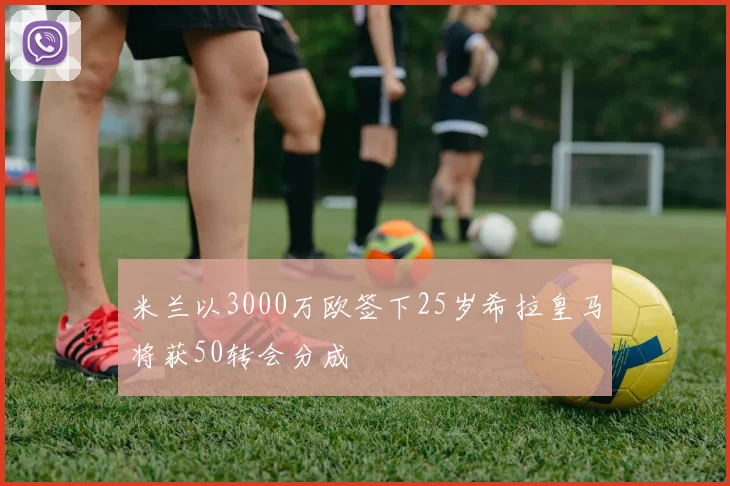 米兰以3000万欧签下25岁希拉皇马将获50转会分成