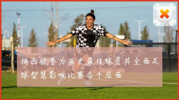 梅西被誉为历史最佳球员其全面足球智慧影响比赛各个层面