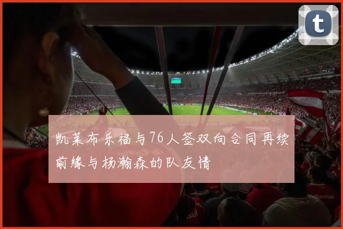 凯莱布乐福与76人签双向合同再续前缘与杨瀚森的队友情