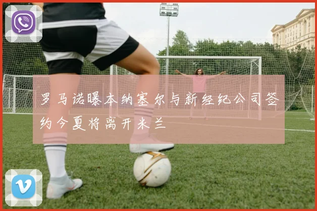 罗马诺曝本纳塞尔与新经纪公司签约今夏将离开米兰