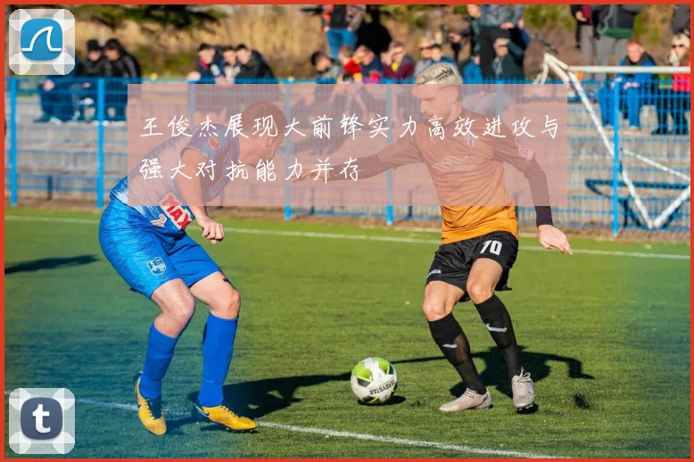 王俊杰展现大前锋实力高效进攻与强大对抗能力并存