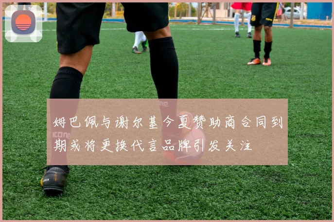 姆巴佩与谢尔基今夏赞助商合同到期或将更换代言品牌引发关注