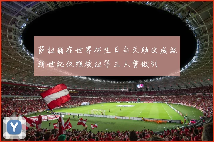 萨拉赫在世界杯生日当天助攻成就新世纪仅维埃拉等三人曾做到