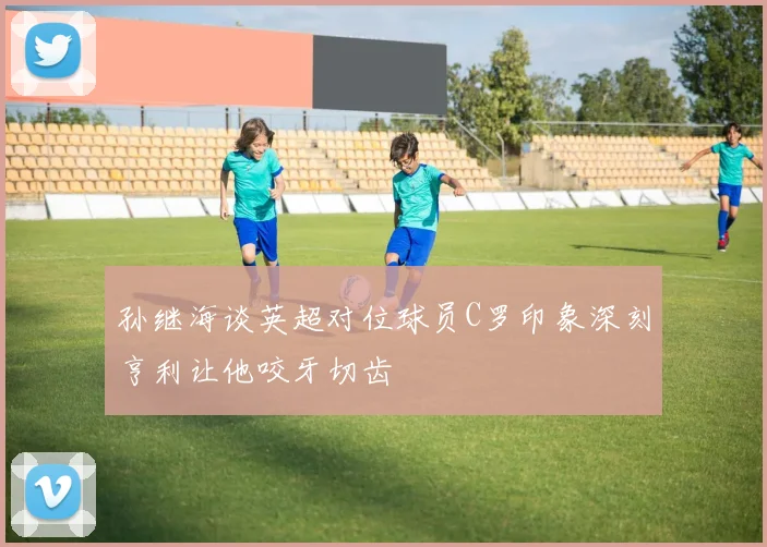 孙继海谈英超对位球员C罗印象深刻亨利让他咬牙切齿