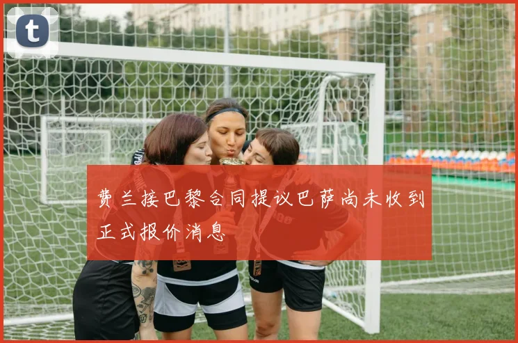 费兰接巴黎合同提议巴萨尚未收到正式报价消息