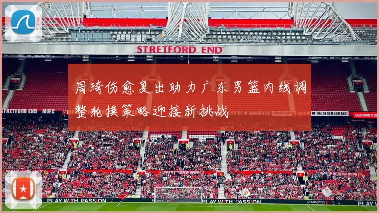 周琦伤愈复出助力广东男篮内线调整轮换策略迎接新挑战