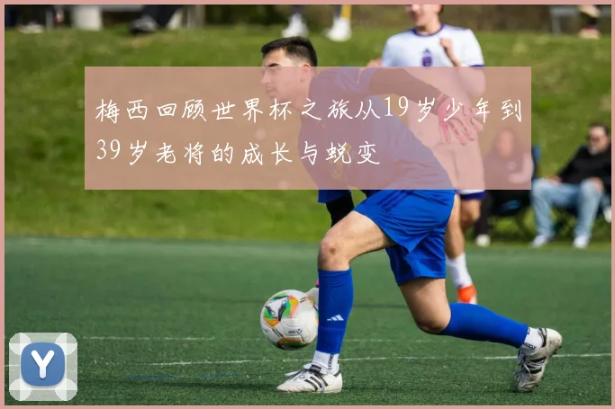 梅西回顾世界杯之旅从19岁少年到39岁老将的成长与蜕变