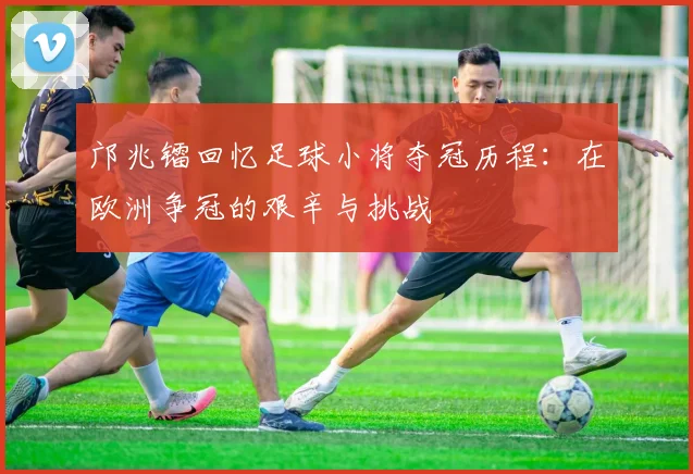 邝兆镭回忆足球小将夺冠历程：在欧洲争冠的艰辛与挑战