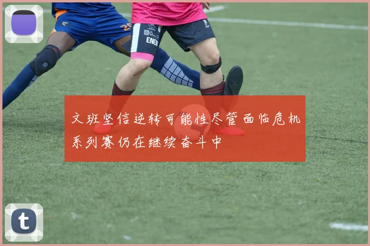 文班坚信逆转可能性尽管面临危机系列赛仍在继续奋斗中