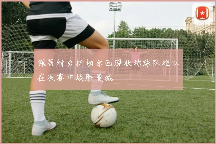 佩蒂特分析切尔西现状称球队难以在决赛中战胜曼城