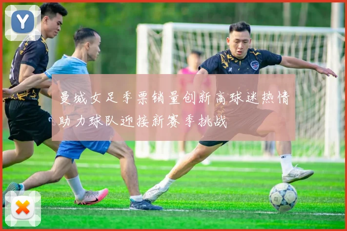 曼城女足季票销量创新高球迷热情助力球队迎接新赛季挑战