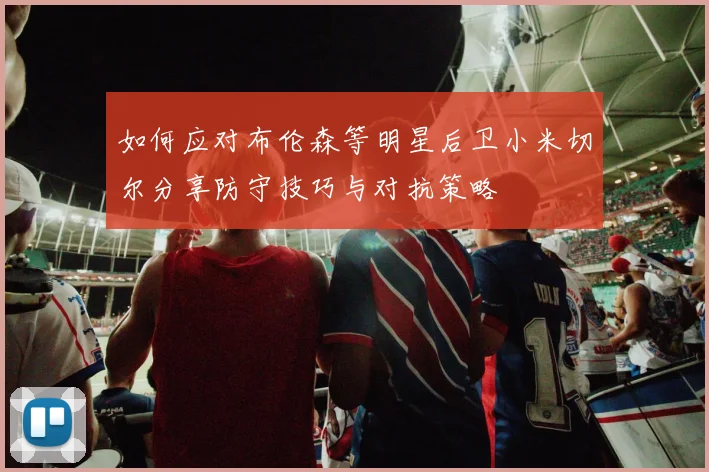 如何应对布伦森等明星后卫小米切尔分享防守技巧与对抗策略