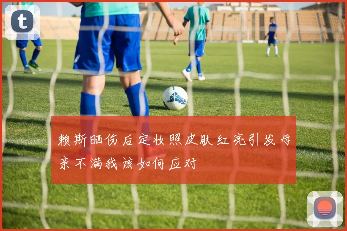 赖斯晒伤后定妆照皮肤红亮引发母亲不满我该如何应对