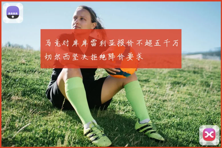 马竞对库库雷利亚报价不超五千万切尔西坚决拒绝降价要求